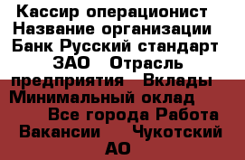 Кассир-операционист › Название организации ­ Банк Русский стандарт, ЗАО › Отрасль предприятия ­ Вклады › Минимальный оклад ­ 35 000 - Все города Работа » Вакансии   . Чукотский АО